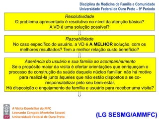 A Visita Domiciliar do MFC 
Leonardo Cançado Monteiro Savassi 
Universidade Federal de Ouro Preto 
Disciplina de Medicina de Família e Comunidade 
Universidade Federal de Ouro Preto – 9º Período 
CritériosRe sdolauti vLidaidneha Guia 
O problema apresentado é resolutivo no nível da atenção básica? 
A VD é uma solução possível? 
Razoabilidade 
No caso específico do usuário, a VD é A MELHOR solução, com os 
melhores resultados? Tem a melhor relação custo benefício? 
Aderência do usuário e sua família ao acompanhamento 
Se o propósito maior da visita é ofertar orientações que enriqueçam o 
processo de construção da saúde daquele núcleo familiar, não há motivo 
para realizá-la junto àqueles que não estão dispostos a se co-responsabilizar 
pelo seu bem-estar. 
Há disposição e engajamento da família e usuário para receber uma visita? 
(LG SESMG/AMMFC) 
 