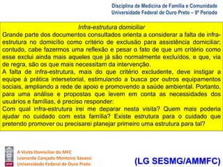 Infra-estrutura domiciliar 
Grande parte dos documentos consultados orienta a considerar a falta de infra-estrutura 
no domicílio como critério de exclusão para assistência domiciliar; 
contudo, cabe fazermos uma reflexão e pesar o fato de que um critério como 
esse exclui ainda mais aqueles que já são normalmente excluídos, e que, via 
de regra, são os que mais necessitam da intervenção. 
A falta de infra-estrutura, mais do que critério excludente, deve instigar a 
equipe à prática intersetorial, estimulando a busca por outros equipamentos 
sociais, ampliando a rede de apoio e promovendo a saúde ambiental. Portanto, 
para uma análise e propostas que levem em conta as necessidades dos 
usuários e famílias, é preciso responder: 
Com qual infra-estrutura irei me deparar nesta visita? Quem mais poderia 
ajudar no cuidado com esta família? Existe estrutura para o cuidado que 
pretendo promover ou precisarei planejar primeiro uma estrutura para tal? 
A Visita Domiciliar do MFC 
Leonardo Cançado Monteiro Savassi 
Universidade Federal de Ouro Preto 
Disciplina de Medicina de Família e Comunidade 
Universidade Federal de Ouro Preto – 9º Período 
(LG SESMG/AMMFC) 
 