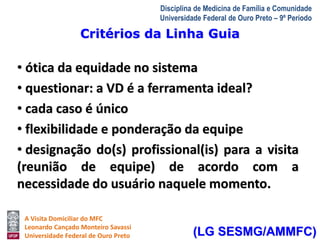 Critérios da Linha Guia 
A Visita Domiciliar do MFC 
Leonardo Cançado Monteiro Savassi 
Universidade Federal de Ouro Preto 
Disciplina de Medicina de Família e Comunidade 
Universidade Federal de Ouro Preto – 9º Período 
• ótica da equidade no sistema 
• questionar: a VD é a ferramenta ideal? 
• cada caso é único 
• flexibilidade e ponderação da equipe 
• designação do(s) profissional(is) para a visita 
(reunião de equipe) de acordo com a 
necessidade do usuário naquele momento. 
(LG SESMG/AMMFC) 
 