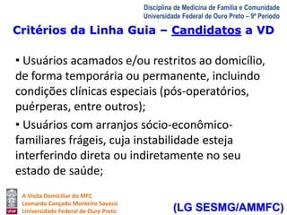 Critérios da Linha Guia – Candidatos a VD 
A Visita Domiciliar do MFC 
Leonardo Cançado Monteiro Savassi 
Universidade Federal de Ouro Preto 
Disciplina de Medicina de Família e Comunidade 
Universidade Federal de Ouro Preto – 9º Período 
• Usuários acamados e/ou restritos ao domicílio, 
de forma temporária ou permanente, incluindo 
condições clínicas especiais (pós-operatórios, 
puérperas, entre outros); 
• Usuários com arranjos sócio-econômico-familiares 
frágeis, cuja instabilidade esteja 
interferindo direta ou indiretamente no seu 
estado de saúde; 
(LG SESMG/AMMFC) 
 