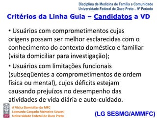 Critérios da Linha Guia – Candidatos a VD 
A Visita Domiciliar do MFC 
Leonardo Cançado Monteiro Savassi 
Universidade Federal de Ouro Preto 
Disciplina de Medicina de Família e Comunidade 
Universidade Federal de Ouro Preto – 9º Período 
• Usuários com comprometimentos cujas 
origens possam ser melhor esclarecidas com o 
conhecimento do contexto doméstico e familiar 
(visita domiciliar para investigação); 
• Usuários com limitações funcionais 
(subseqüentes a comprometimentos de ordem 
física ou mental), cujos déficits estejam 
causando prejuízos no desempenho das 
atividades de vida diária e auto-cuidado. 
(LG SESMG/AMMFC) 
 