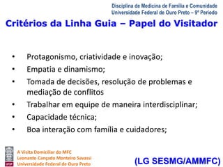 Critérios da Linha Guia – Papel do Visitador 
A Visita Domiciliar do MFC 
Leonardo Cançado Monteiro Savassi 
Universidade Federal de Ouro Preto 
Disciplina de Medicina de Família e Comunidade 
Universidade Federal de Ouro Preto – 9º Período 
• Protagonismo, criatividade e inovação; 
• Empatia e dinamismo; 
• Tomada de decisões, resolução de problemas e 
mediação de conflitos 
• Trabalhar em equipe de maneira interdisciplinar; 
• Capacidade técnica; 
• Boa interação com família e cuidadores; 
(LG SESMG/AMMFC) 
 