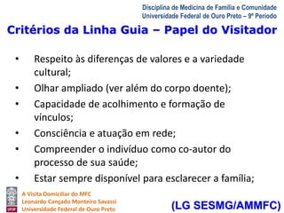 Critérios da Linha Guia – Papel do Visitador 
A Visita Domiciliar do MFC 
Leonardo Cançado Monteiro Savassi 
Universidade Federal de Ouro Preto 
Disciplina de Medicina de Família e Comunidade 
Universidade Federal de Ouro Preto – 9º Período 
• Respeito às diferenças de valores e a variedade 
cultural; 
• Olhar ampliado (ver além do corpo doente); 
• Capacidade de acolhimento e formação de 
vínculos; 
• Consciência e atuação em rede; 
• Compreender o indivíduo como co-autor do 
processo de sua saúde; 
• Estar sempre disponível para esclarecer a família; 
(LG SESMG/AMMFC) 
 