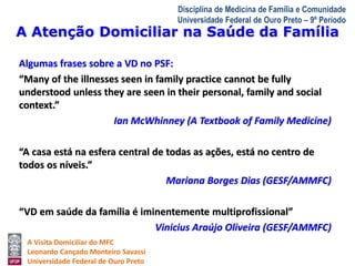 A Atenção Domiciliar na Saúde da Família 
A Visita Domiciliar do MFC 
Leonardo Cançado Monteiro Savassi 
Universidade Federal de Ouro Preto 
Disciplina de Medicina de Família e Comunidade 
Universidade Federal de Ouro Preto – 9º Período 
Algumas frases sobre a VD no PSF: 
“Many of the illnesses seen in family practice cannot be fully 
understood unless they are seen in their personal, family and social 
context.” 
Ian McWhinney (A Textbook of Family Medicine) 
“A casa está na esfera central de todas as ações, está no centro de 
todos os níveis.” 
Mariana Borges Dias (GESF/AMMFC) 
“VD em saúde da família é iminentemente multiprofissional” 
Vinicius Araújo Oliveira (GESF/AMMFC) 
 