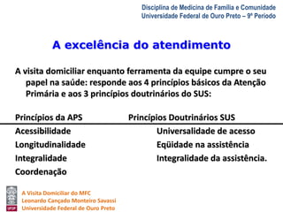 A excelência do atendimento 
A Visita Domiciliar do MFC 
Leonardo Cançado Monteiro Savassi 
Universidade Federal de Ouro Preto 
Disciplina de Medicina de Família e Comunidade 
Universidade Federal de Ouro Preto – 9º Período 
A visita domiciliar enquanto ferramenta da equipe cumpre o seu 
papel na saúde: responde aos 4 princípios básicos da Atenção 
Primária e aos 3 princípios doutrinários do SUS: 
Princípios da APS Princípios Doutrinários SUS 
Acessibilidade Universalidade de acesso 
Longitudinalidade Eqüidade na assistência 
Integralidade Integralidade da assistência. 
Coordenação 
 
