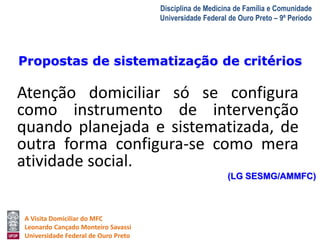 Propostas de sistematização de critérios 
A Visita Domiciliar do MFC 
Leonardo Cançado Monteiro Savassi 
Universidade Federal de Ouro Preto 
Disciplina de Medicina de Família e Comunidade 
Universidade Federal de Ouro Preto – 9º Período 
Atenção domiciliar só se configura 
como instrumento de intervenção 
quando planejada e sistematizada, de 
outra forma configura-se como mera 
atividade social. 
(LG SESMG/AMMFC) 
 