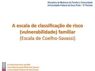 A Visita Domiciliar do MFC 
Leonardo Cançado Monteiro Savassi 
Universidade Federal de Ouro Preto 
Disciplina de Medicina de Família e Comunidade 
Universidade Federal de Ouro Preto – 9º Período 
A escala de classificação de risco 
(vulnerabilidade) familiar 
(Escala de Coelho-Savassi) 
 