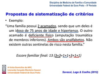 Propostas de sistematização de critérios 
A Visita Domiciliar do MFC 
Leonardo Cançado Monteiro Savassi 
Universidade Federal de Ouro Preto 
Disciplina de Medicina de Família e Comunidade 
Universidade Federal de Ouro Preto – 9º Período 
• Exemplo: 
“Uma família possui 2 acamados, sendo que um deles é 
um idoso de 75 anos de idade e hipertenso. O outro 
acamado é deficiente físico (amputação traumática 
de membros inferiores). Ambos são analfabetos. Não 
existem outras sentinelas de risco nesta família.” 
Escore familiar final: 13 (3+3+1+1+3+1+1) 
Savassi, Lage & Coelho (2012) 
 