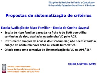 A Visita Domiciliar do MFC 
Leonardo Cançado Monteiro Savassi 
Universidade Federal de Ouro Preto 
Disciplina de Medicina de Família e Comunidade 
Universidade Federal de Ouro Preto – 9º Período 
Propostas de sistematização de critérios 
Escala Avaliação de Risco Familiar – Escala de Coelho-Savassi 
• Escala de risco familiar baseada na ficha A do SIAB que utiliza 
sentinelas de risco avaliadas na primeira VD pelo ACS. 
• Instrumento simples de análise do risco familiar, não necessitando a 
criação de nenhuma nova ficha ou escala burocrática. 
• Criada como uma tentativa de Sistematização da VD na APS/ ESF 
Coelho & Savassi (2004) 
 
