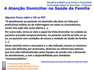 A Atenção Domiciliar na Saúde da Família 
A Visita Domiciliar do MFC 
Leonardo Cançado Monteiro Savassi 
Universidade Federal de Ouro Preto 
Disciplina de Medicina de Família e Comunidade 
Universidade Federal de Ouro Preto – 9º Período 
Algumas frases sobre a VD no PSF: 
“O atendimento ao paciente em domicílio não deve ser feito por 
profissional médico ou de enfermagem em todas as circunstâncias, 
sendo esta ação não custo-efetiva (...). 
Por outro lado, torna-se claro o papel da Visita Domiciliar no cuidado ao 
paciente acamado temporariamente, no paciente restrito ao leito ou ao 
lar, no paciente sem condições de acesso a Unidade de Saúde da Família 
(...) . 
Neste caminho entre o necessário e o não indicado, situam-se inúmeros 
casos não definidos por protocolos, diretrizes ou referenciais teóricos 
que tem sido individualizados pelas Equipes de acordo com a demanda 
de atendimentos, e com a disponibilidade para atividades 
"extraconsultórios". 
Referencial teórico do Grupo de Estudos em Saúde da Família 
 