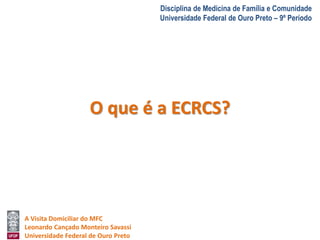 A Visita Domiciliar do MFC 
Leonardo Cançado Monteiro Savassi 
Universidade Federal de Ouro Preto 
Disciplina de Medicina de Família e Comunidade 
Universidade Federal de Ouro Preto – 9º Período 
O que é a ECRCS? 
 