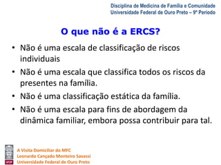 O que não é a ERCS? 
A Visita Domiciliar do MFC 
Leonardo Cançado Monteiro Savassi 
Universidade Federal de Ouro Preto 
Disciplina de Medicina de Família e Comunidade 
Universidade Federal de Ouro Preto – 9º Período 
• Não é uma escala de classificação de riscos 
individuais 
• Não é uma escala que classifica todos os riscos da 
presentes na família. 
• Não é uma classificação estática da família. 
• Não é uma escala para fins de abordagem da 
dinâmica familiar, embora possa contribuir para tal. 
 