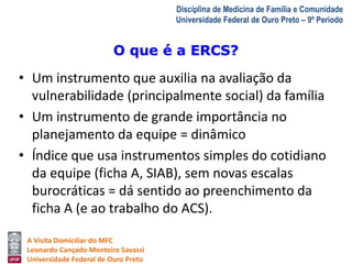 O que é a ERCS? 
A Visita Domiciliar do MFC 
Leonardo Cançado Monteiro Savassi 
Universidade Federal de Ouro Preto 
Disciplina de Medicina de Família e Comunidade 
Universidade Federal de Ouro Preto – 9º Período 
• Um instrumento que auxilia na avaliação da 
vulnerabilidade (principalmente social) da família 
• Um instrumento de grande importância no 
planejamento da equipe = dinâmico 
• Índice que usa instrumentos simples do cotidiano 
da equipe (ficha A, SIAB), sem novas escalas 
burocráticas = dá sentido ao preenchimento da 
ficha A (e ao trabalho do ACS). 
 