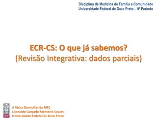 A Visita Domiciliar do MFC 
Leonardo Cançado Monteiro Savassi 
Universidade Federal de Ouro Preto 
Disciplina de Medicina de Família e Comunidade 
Universidade Federal de Ouro Preto – 9º Período 
ECR-CS: O que já sabemos? 
(Revisão Integrativa: dados parciais) 
 