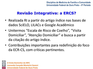 Revisão Integrativa: a ERCS? 
A Visita Domiciliar do MFC 
Leonardo Cançado Monteiro Savassi 
Universidade Federal de Ouro Preto 
Disciplina de Medicina de Família e Comunidade 
Universidade Federal de Ouro Preto – 9º Período 
• Realizada RI a partir do artigo índice nas bases de 
dados SciELO, LILACs e Google Acadêmico 
• Unitermos “Escala de Risco de Coelho”, “Visita 
Domiciliar”, “Atenção Domiciliar” e busca a partir 
da citação do artigo índice. 
• Contribuições importantes para redefinição do foco 
da ECR-CS, com críticas pertinentes. 
 