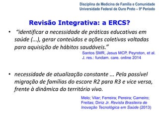 Revisão Integrativa: a ERCS? 
A Visita Domiciliar do MFC 
Leonardo Cançado Monteiro Savassi 
Universidade Federal de Ouro Preto 
Disciplina de Medicina de Família e Comunidade 
Universidade Federal de Ouro Preto – 9º Período 
• “identificar a necessidade de práticas educativas em 
saúde (...), gerar conteúdos e ações coletivas voltadas 
para aquisição de hábitos saudáveis.” 
Santos SMR, Jesus MCP, Peyroton, et al. 
J. res.: fundam. care. online 2014 
• necessidade de atualização constante ... Pela possível 
migração de famílias do escore R2 para R3 e vice versa, 
frente à dinâmica do território vivo. 
Melo; Vilar; Ferreira; Pereira; Carneiro; 
Freitas; Diniz Jr. Revista Brasileira de 
Inovação Tecnológica em Saúde (2013) 
 