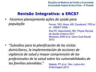 Revisão Integrativa: a ERCS? 
A Visita Domiciliar do MFC 
Leonardo Cançado Monteiro Savassi 
Universidade Federal de Ouro Preto 
Disciplina de Medicina de Família e Comunidade 
Universidade Federal de Ouro Preto – 9º Período 
• Favorece planejamento ações de saúde para 
população 
Ferraz, TAC; Alves, KR; Cavalcanti, TPO et 
al . CBMFC 2008; 
Elia PC; Nascimento, MC. Physis Revista 
de Saúde Coletiva 2011 
Menezes, AHR et al. Cienc Cuid Saude 
2012 
• “Subsidios para la planificación de las visitas 
domiciliares, la implementación de acciones de 
vigilancia de salud y mayor comprensión de los 
profesionales de la salud sobre las vulnerabilidades de 
las familias atendidas.” 
Nakata, PT et al. Rev. Latino-Am. 
Enfermagem 2013 
 