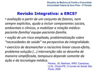 Revisão Integrativa: a ERCS? 
A Visita Domiciliar do MFC 
Leonardo Cançado Monteiro Savassi 
Universidade Federal de Ouro Preto 
Disciplina de Medicina de Família e Comunidade 
Universidade Federal de Ouro Preto – 9º Período 
• avaliação a partir de um conjunto de fatores, nem 
sempre explícitos, ajuda a incluir componentes sociais, 
ambientais e clínicos, a mobilizar a relação médico-paciente- 
família/ equipe-paciente-família. 
• noção de um risco ampliado, problematização sobre 
“necessidades de saúde” na perspectiva da integralidade. 
• exercício de desmanchar o raciocínio linear causa-efeito, 
problema-solução (...) intervenção não se desenha de 
maneira simplificada, tampouco depende somente da 
ação e da tecnologia médica. 
Pereira, JG; Martines, WRV; Campinas, 
LLSL, Chueri,PS. O mundo da Saúde São 
Paulo, 2009 
 
