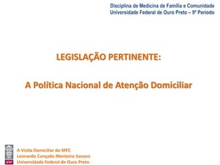 A Visita Domiciliar do MFC 
Leonardo Cançado Monteiro Savassi 
Universidade Federal de Ouro Preto 
Disciplina de Medicina de Família e Comunidade 
Universidade Federal de Ouro Preto – 9º Período 
LEGISLAÇÃO PERTINENTE: 
A Política Nacional de Atenção Domiciliar 
 