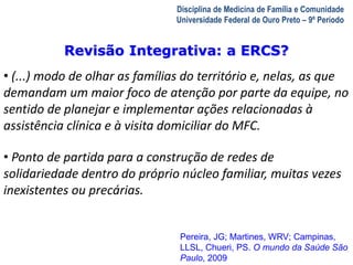 A Visita Domiciliar do MFC 
Leonardo Cançado Monteiro Savassi 
Universidade Federal de Ouro Preto 
Disciplina de Medicina de Família e Comunidade 
Universidade Federal de Ouro Preto – 9º Período 
Revisão Integrativa: a ERCS? 
• (...) modo de olhar as famílias do território e, nelas, as que 
demandam um maior foco de atenção por parte da equipe, no 
sentido de planejar e implementar ações relacionadas à 
assistência clínica e à visita domiciliar do MFC. 
• Ponto de partida para a construção de redes de 
solidariedade dentro do próprio núcleo familiar, muitas vezes 
inexistentes ou precárias. 
Pereira, JG; Martines, WRV; Campinas, 
LLSL, Chueri, PS. O mundo da Saúde São 
Paulo, 2009 
 