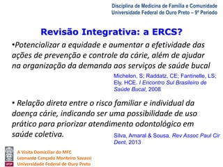 Revisão Integrativa: a ERCS? 
A Visita Domiciliar do MFC 
Leonardo Cançado Monteiro Savassi 
Universidade Federal de Ouro Preto 
Disciplina de Medicina de Família e Comunidade 
Universidade Federal de Ouro Preto – 9º Período 
•Potencializar a equidade e aumentar a efetividade das 
ações de prevenção e controle da cárie, além de ajudar 
na organização da demanda aos serviços de saúde bucal 
Michelon, S; Raddatz, CE; Fantinelle, LS; 
Ely, HCE. I Encontro Sul Brasileiro de 
Saúde Bucal, 2008 
• Relação direta entre o risco familiar e individual da 
doença cárie, indicando ser uma possibilidade de uso 
prático para priorizar atendimento odontológico em 
saúde coletiva. 
Silva, Amaral & Sousa. Rev Assoc Paul Cir 
Dent, 2013 
 
