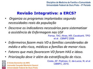 Revisão Integrativa: a ERCS? 
A Visita Domiciliar do MFC 
Leonardo Cançado Monteiro Savassi 
Universidade Federal de Ouro Preto 
Disciplina de Medicina de Família e Comunidade 
Universidade Federal de Ouro Preto – 9º Período 
• Organiza os programas implantados segundo 
necessidades reais da população 
• Descreve os indicadores necessários para sistematizar 
a assistência de Enfermagem nas USF 
Ferraz, TAC; Alves, KR; Cavalcanti, TPO 
et al . CBMFC 2008 
• Enfermeiros fazem mais VD a famílias consideradas de 
médio e alto risco, médicos a famílias de menor risco. 
• Fatores que mais favorecem VD foram HAS e idoso. 
• Priorização deve ir além da estratificação de risco. 
Costa, AF; Pedroso, C; de-Lucca, N; et al. 
CBMFC, 2010. 
 