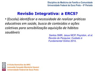 Revisão Integrativa: a ERCS? 
A Visita Domiciliar do MFC 
Leonardo Cançado Monteiro Savassi 
Universidade Federal de Ouro Preto 
Disciplina de Medicina de Família e Comunidade 
Universidade Federal de Ouro Preto – 9º Período 
• (Escola) identificar a necessidade de realizar práticas 
educativas em saúde, busca de conteúdos e ações 
coletivas para sensibilização aquisição de hábitos 
saudáveis 
Santos SMR, Jesus MCP, Peyroton, et al. 
Revista de Pesquisa: Cuidado é 
Fundamental Online 2014. 
 