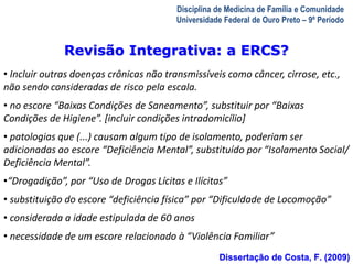 A Visita Domiciliar do MFC 
Leonardo Cançado Monteiro Savassi 
Universidade Federal de Ouro Preto 
Disciplina de Medicina de Família e Comunidade 
Universidade Federal de Ouro Preto – 9º Período 
Revisão Integrativa: a ERCS? 
• Incluir outras doenças crônicas não transmissíveis como câncer, cirrose, etc., 
não sendo consideradas de risco pela escala. 
• no escore “Baixas Condições de Saneamento”, substituir por “Baixas 
Condições de Higiene”. [incluir condições intradomicílio] 
• patologias que (...) causam algum tipo de isolamento, poderiam ser 
adicionadas ao escore “Deficiência Mental”, substituído por “Isolamento Social/ 
Deficiência Mental”. 
•“Drogadição”, por “Uso de Drogas Lícitas e Ilícitas” 
• substituição do escore “deficiência física” por “Dificuldade de Locomoção” 
• considerada a idade estipulada de 60 anos 
• necessidade de um escore relacionado à “Violência Familiar” 
Dissertação de Costa, F. (2009) 
 