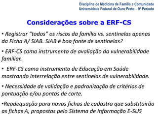 A Visita Domiciliar do MFC 
Leonardo Cançado Monteiro Savassi 
Universidade Federal de Ouro Preto 
Disciplina de Medicina de Família e Comunidade 
Universidade Federal de Ouro Preto – 9º Período 
Considerações sobre a ERF-CS 
• Registrar “todos” os riscos da família vs. sentinelas apenas 
da Ficha A/ SIAB. SIAB é boa fonte de sentinelas? 
• ERF-CS como instrumento de avaliação da vulnerabilidade 
familiar. 
• ERF-CS como instrumento de Educação em Saúde 
mostrando interrelação entre sentinelas de vulnerabilidade. 
• Necessidade de validação e padronização de critérios de 
pontuação e/ou pontos de corte. 
•Readequação para novas fichas de cadastro que substituirão 
as fichas A, propostas pelo Sistema de Informação E-SUS 
 