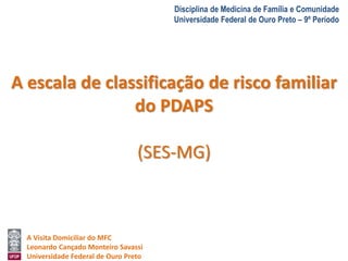 A Visita Domiciliar do MFC 
Leonardo Cançado Monteiro Savassi 
Universidade Federal de Ouro Preto 
Disciplina de Medicina de Família e Comunidade 
Universidade Federal de Ouro Preto – 9º Período 
A escala de classificação de risco familiar 
do PDAPS 
(SES-MG) 
 
