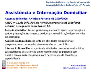 Assistência e Internação Domiciliar 
A Visita Domiciliar do MFC 
Leonardo Cançado Monteiro Savassi 
Universidade Federal de Ouro Preto 
Disciplina de Medicina de Família e Comunidade 
Universidade Federal de Ouro Preto – 9º Período 
Algumas definições: ANVISA e Portaria MS 2529/2006 
A RDC nº 11, de 26/01/06, da ANVISA e a Portaria MS 2529/2006 
definiam os seguintes conceitos em AD: 
Atenção domiciliar: termo genérico que envolve ações de promoção à 
saúde, prevenção, tratamento de doenças e reabilitação desenvolvidas 
em domicílio. 
Assistência domiciliar: conjunto de atividades ambulatoriais, 
programadas e continuadas desenvolvidas em domicílio. 
Internação Domiciliar: conjunto de atividades prestadas no domicílio, 
caracterizadas pela atenção em tempo integral ao paciente com 
quadro clínico mais complexo e com necessidade de tecnologia 
especializada. 
Portaria MS 2529/2006 
RDC nº11, de 26 de janeiro de 2006 
 