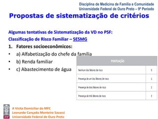 Propostas de sistematização de critérios 
A Visita Domiciliar do MFC 
Leonardo Cançado Monteiro Savassi 
Universidade Federal de Ouro Preto 
Disciplina de Medicina de Família e Comunidade 
Universidade Federal de Ouro Preto – 9º Período 
Algumas tentativas de Sistematização da VD no PSF: 
Classificação de Risco Familiar – SESMG 
1. Fatores socioeconômicos: 
• a) Alfabetização do chefe da família 
• b) Renda familiar 
• c) Abastecimento de água 
 