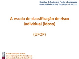 A Visita Domiciliar do MFC 
Leonardo Cançado Monteiro Savassi 
Universidade Federal de Ouro Preto 
Disciplina de Medicina de Família e Comunidade 
Universidade Federal de Ouro Preto – 9º Período 
A escala de classificação de risco 
individual (idoso) 
(UFOP) 
 