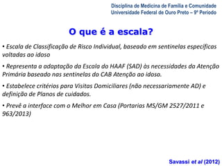 A Visita Domiciliar do MFC 
Leonardo Cançado Monteiro Savassi 
Universidade Federal de Ouro Preto 
Disciplina de Medicina de Família e Comunidade 
Universidade Federal de Ouro Preto – 9º Período 
O que é a escala? 
• Escala de Classificação de Risco Individual, baseado em sentinelas específicas 
voltadas ao idoso 
• Representa a adaptação da Escala do HAAF (SAD) às necessidades da Atenção 
Primária baseado nas sentinelas do CAB Atenção ao idoso. 
• Estabelece critérios para Visitas Domiciliares (não necessariamente AD) e 
definição de Planos de cuidados. 
• Prevê a interface com o Melhor em Casa (Portarias MS/GM 2527/2011 e 
963/2013) 
Savassi et al (2012) 
 