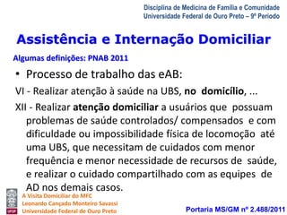 Assistência e Internação Domiciliar 
Algumas definições: PNAB 2011 
A Visita Domiciliar do MFC 
Leonardo Cançado Monteiro Savassi 
Universidade Federal de Ouro Preto 
Disciplina de Medicina de Família e Comunidade 
Universidade Federal de Ouro Preto – 9º Período 
• Processo de trabalho das eAB: 
VI - Realizar atenção à saúde na UBS, no domicílio, ... 
XII - Realizar atenção domiciliar a usuários que possuam 
problemas de saúde controlados/ compensados e com 
dificuldade ou impossibilidade física de locomoção até 
uma UBS, que necessitam de cuidados com menor 
frequência e menor necessidade de recursos de saúde, 
e realizar o cuidado compartilhado com as equipes de 
AD nos demais casos. 
Portaria MS/GM nº 2.488/2011 
 
