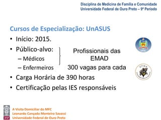 A Visita Domiciliar do MFC 
Leonardo Cançado Monteiro Savassi 
Universidade Federal de Ouro Preto 
Disciplina de Medicina de Família e Comunidade 
Universidade Federal de Ouro Preto – 9º Período 
Cursos de Especialização: UnASUS 
• Início: 2015. 
• Público-alvo: 
– Médicos 
– Enfermeiros 
Profissionais das 
EMAD 
300 vagas para cada 
• Carga Horária de 390 horas 
• Certificação pelas IES responsáveis 
 