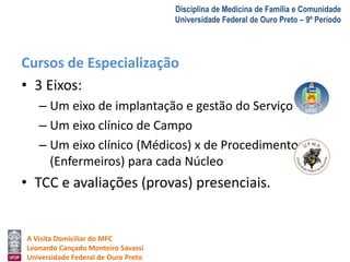 A Visita Domiciliar do MFC 
Leonardo Cançado Monteiro Savassi 
Universidade Federal de Ouro Preto 
Disciplina de Medicina de Família e Comunidade 
Universidade Federal de Ouro Preto – 9º Período 
Cursos de Especialização 
• 3 Eixos: 
– Um eixo de implantação e gestão do Serviço 
– Um eixo clínico de Campo 
– Um eixo clínico (Médicos) x de Procedimentos 
(Enfermeiros) para cada Núcleo 
• TCC e avaliações (provas) presenciais. 
 