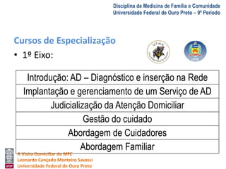 A Visita Domiciliar do MFC 
Leonardo Cançado Monteiro Savassi 
Universidade Federal de Ouro Preto 
Disciplina de Medicina de Família e Comunidade 
Universidade Federal de Ouro Preto – 9º Período 
Cursos de Especialização 
• 1º Eixo: 
Introdução: AD – Diagnóstico e inserção na Rede 
Implantação e gerenciamento de um Serviço de AD 
Judicialização da Atenção Domiciliar 
Gestão do cuidado 
Abordagem de Cuidadores 
Abordagem Familiar 
 