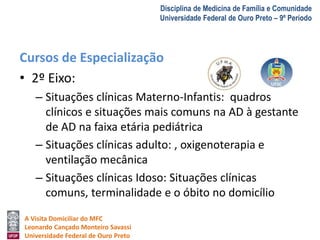 A Visita Domiciliar do MFC 
Leonardo Cançado Monteiro Savassi 
Universidade Federal de Ouro Preto 
Disciplina de Medicina de Família e Comunidade 
Universidade Federal de Ouro Preto – 9º Período 
Cursos de Especialização 
• 2º Eixo: 
– Situações clínicas Materno-Infantis: quadros 
clínicos e situações mais comuns na AD à gestante 
de AD na faixa etária pediátrica 
– Situações clínicas adulto: , oxigenoterapia e 
ventilação mecânica 
– Situações clínicas Idoso: Situações clínicas 
comuns, terminalidade e o óbito no domicílio 
 