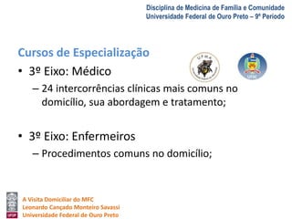 A Visita Domiciliar do MFC 
Leonardo Cançado Monteiro Savassi 
Universidade Federal de Ouro Preto 
Disciplina de Medicina de Família e Comunidade 
Universidade Federal de Ouro Preto – 9º Período 
Cursos de Especialização 
• 3º Eixo: Médico 
– 24 intercorrências clínicas mais comuns no 
domicílio, sua abordagem e tratamento; 
• 3º Eixo: Enfermeiros 
– Procedimentos comuns no domicílio; 
 