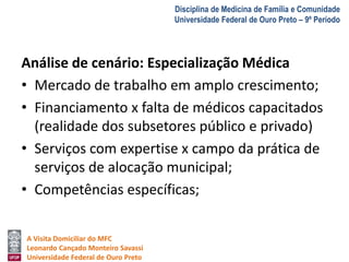 A Visita Domiciliar do MFC 
Leonardo Cançado Monteiro Savassi 
Universidade Federal de Ouro Preto 
Disciplina de Medicina de Família e Comunidade 
Universidade Federal de Ouro Preto – 9º Período 
Análise de cenário: Especialização Médica 
• Mercado de trabalho em amplo crescimento; 
• Financiamento x falta de médicos capacitados 
(realidade dos subsetores público e privado) 
• Serviços com expertise x campo da prática de 
serviços de alocação municipal; 
• Competências específicas; 
 