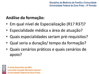 A Visita Domiciliar do MFC 
Leonardo Cançado Monteiro Savassi 
Universidade Federal de Ouro Preto 
Disciplina de Medicina de Família e Comunidade 
Universidade Federal de Ouro Preto – 9º Período 
Análise da formação: 
• Em qual nível de Especialização (R1? R3?)? 
• Especialidade médica x área de atuação? 
• Quais especialidades seriam pré-requisitos? 
• Qual seria a duração/ tempo da formação? 
• Quais cenários práticos e quais cenários de 
apoio? 
 