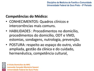 A Visita Domiciliar do MFC 
Leonardo Cançado Monteiro Savassi 
Universidade Federal de Ouro Preto 
Disciplina de Medicina de Família e Comunidade 
Universidade Federal de Ouro Preto – 9º Período 
Competências do Médico: 
• CONHECIMENTOS: Quadros clínicos e 
intercorrências mais comuns. 
• HABILIDADES : Procedimentos no domicílio, 
procedimentos do domicílio, ODT e VMD, 
estomias, sondagens, nutrologia, prevenção. 
• POSTURA: respeito ao espaço do outro, visão 
ampliada, gestão da clínica e do cuidado, 
hermenêutica, competência cultural, 
 