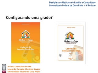 A Visita Domiciliar do MFC 
Leonardo Cançado Monteiro Savassi 
Universidade Federal de Ouro Preto 
Disciplina de Medicina de Família e Comunidade 
Universidade Federal de Ouro Preto – 9º Período 
Configurando uma grade? 
 