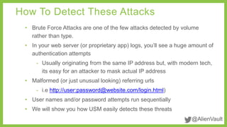 How To Detect These Attacks 
• Brute Force Attacks are one of the few attacks detected by volume 
@AlienVault 
rather than type. 
• In your web server (or proprietary app) logs, you’ll see a huge amount of 
authentication attempts 
- Usually originating from the same IP address but, with modern tech, 
its easy for an attacker to mask actual IP address 
• Malformed (or just unusual looking) referring urls 
- i.e http://user:password@website.com/login.html) 
• User names and/or password attempts run sequentially 
• We will show you how USM easily detects these threats 
 