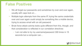 False Positives 
• We all forget our passwords and sometimes try over and over again, 
@AlienVault 
usually with caps lock on… 
• Multiple login attempts from the same IP, trying the same credentials 
over and over again could simply be something like a mobile device, 
trying to access email with an old password 
• Brute force attack activity looks quite different from this, though, and 
that consideration is reflected in our correlation directives 
- I am not able to try my username/password 300 times in 15 
seconds but a computer can… 
 