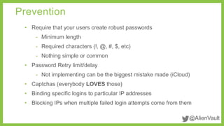 @AlienVault 
Prevention 
• Require that your users create robust passwords 
- Minimum length 
- Required characters (!, @, #, $, etc) 
- Nothing simple or common 
• Password Retry limit/delay 
- Not implementing can be the biggest mistake made (iCloud) 
• Captchas (everybody LOVES those) 
• Binding specific logins to particular IP addresses 
• Blocking IPs when multiple failed login attempts come from them 
 