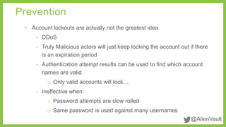 @AlienVault 
Prevention 
• Account lockouts are actually not the greatest idea 
- DDoS 
- Truly Malicious actors will just keep locking the account out if there 
is an expiration period 
- Authentication attempt results can be used to find which account 
names are valid 
o Only valid accounts will lock… 
- Ineffective when: 
o Password attempts are slow rolled 
o Same password is used against many usernames 
 