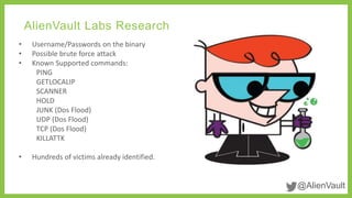 @AlienVault 
AlienVault Labs Research 
• Username/Passwords on the binary 
• Possible brute force attack 
• Known Supported commands: 
PING 
GETLOCALIP 
SCANNER 
HOLD 
JUNK (Dos Flood) 
UDP (Dos Flood) 
TCP (Dos Flood) 
KILLATTK 
• Hundreds of victims already identified. 
 