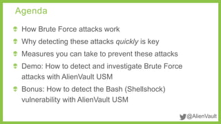 @AlienVault 
Agenda 
How Brute Force attacks work 
Why detecting these attacks quickly is key 
Measures you can take to prevent these attacks 
Demo: How to detect and investigate Brute Force 
attacks with AlienVault USM 
Bonus: How to detect the Bash (Shellshock) 
vulnerability with AlienVault USM 
 